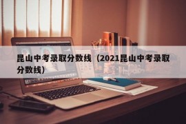 昆山中考录取分数线（2021昆山中考录取分数线）