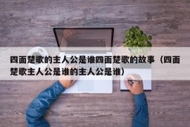 四面楚歌的主人公是谁四面楚歌的故事（四面楚歌主人公是谁的主人公是谁）