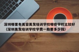 深圳哪里有美容美发培训学校哪些学校比较好（深圳美发培训学校学费一般要多少钱）