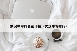 武汉中专排名前十位（武汉中专排行）