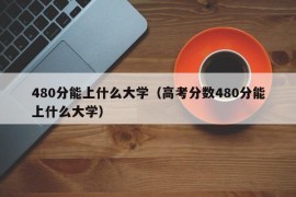 480分能上什么大学（高考分数480分能上什么大学）