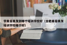 学美容美发到哪个培训学校好（合肥美容美发培训学校哪个好）