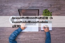 beusedto和usedto的区别（beusedtodo和usedtodoing区别）