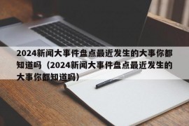 2024新闻大事件盘点最近发生的大事你都知道吗（2024新闻大事件盘点最近发生的大事你都知道吗）