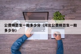 公费师范生一般多少分（河北公费师范生一般多少分）
