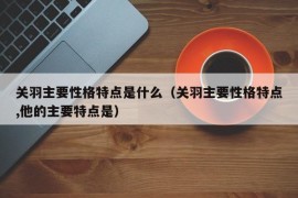 关羽主要性格特点是什么（关羽主要性格特点,他的主要特点是）