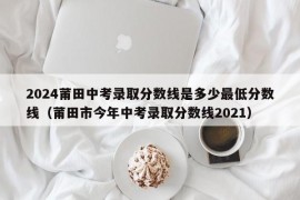 2024莆田中考录取分数线是多少最低分数线（莆田市今年中考录取分数线2021）