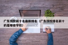 广东技校前十名最新排名（广东技校排名前十的是哪些学校）