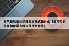 氯气和氢氧化钠反应方程式是什么（氯气和氢氧化钠化学方程式是什么反应）