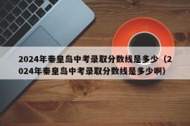 2024年秦皇岛中考录取分数线是多少（2024年秦皇岛中考录取分数线是多少啊）