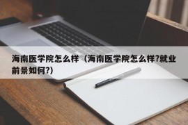 海南医学院怎么样（海南医学院怎么样?就业前景如何?）