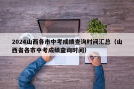 2024山西各市中考成绩查询时间汇总（山西省各市中考成绩查询时间）