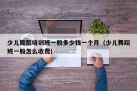 少儿舞蹈培训班一般多少钱一个月（少儿舞蹈班一般怎么收费）