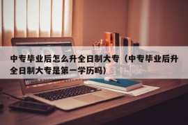 中专毕业后怎么升全日制大专（中专毕业后升全日制大专是第一学历吗）