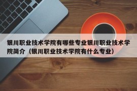 银川职业技术学院有哪些专业银川职业技术学院简介（银川职业技术学院有什么专业）