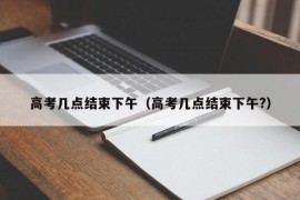 高考几点结束下午（高考几点结束下午?）