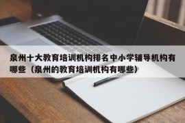 泉州十大教育培训机构排名中小学辅导机构有哪些（泉州的教育培训机构有哪些）