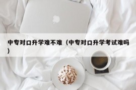 中专对口升学难不难（中专对口升学考试难吗）