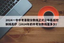 2024一中中考录取分数线正式公布最低控制线出炉（2024年的中考分数线是多少）