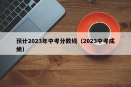 预计2023年中考分数线（2023中考成绩）