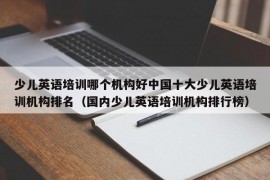 少儿英语培训哪个机构好中国十大少儿英语培训机构排名（国内少儿英语培训机构排行榜）