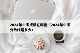 2024年中考成绩在哪查（2024年中考分数线是多少）