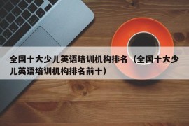 全国十大少儿英语培训机构排名（全国十大少儿英语培训机构排名前十）