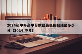 2024初中升高中分数线最低控制线是多少分（2024 中考）