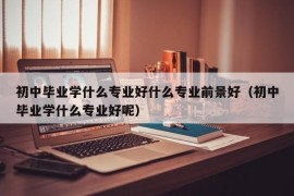 初中毕业学什么专业好什么专业前景好（初中毕业学什么专业好呢）