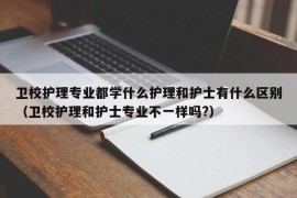 卫校护理专业都学什么护理和护士有什么区别（卫校护理和护士专业不一样吗?）