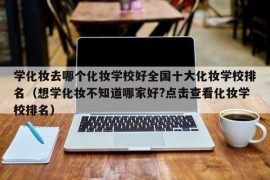 学化妆去哪个化妆学校好全国十大化妆学校排名（想学化妆不知道哪家好?点击查看化妆学校排名）