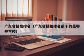 广东省技校排名（广东省技校排名前十的是哪些学校）