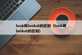 look和lookat的区别（look跟lookat的区别）