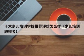 十大少儿培训学校推荐评价怎么样（少儿培训班排名）