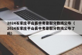 2024石家庄平山县中考录取分数线公布（2024石家庄平山县中考录取分数线公布了吗）