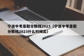 宁波中考录取分数线2023（宁波中考录取分数线2023什么时候出）