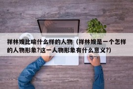 祥林嫂比喻什么样的人物（祥林嫂是一个怎样的人物形象?这一人物形象有什么意义?）