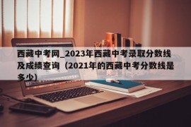 西藏中考网_2023年西藏中考录取分数线及成绩查询（2021年的西藏中考分数线是多少）