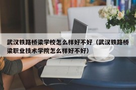 武汉铁路桥梁学校怎么样好不好（武汉铁路桥梁职业技术学院怎么样好不好）