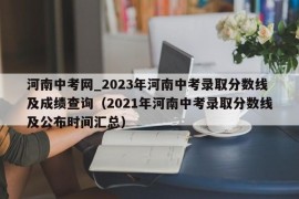 河南中考网_2023年河南中考录取分数线及成绩查询（2021年河南中考录取分数线及公布时间汇总）