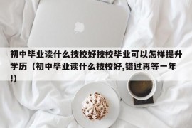 初中毕业读什么技校好技校毕业可以怎样提升学历（初中毕业读什么技校好,错过再等一年!）