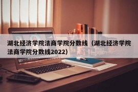 湖北经济学院法商学院分数线（湖北经济学院法商学院分数线2022）