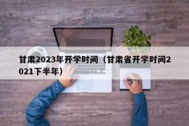 甘肃2023年开学时间（甘肃省开学时间2021下半年）