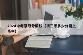 2024中考录取分数线（初三考多少分能上高中）