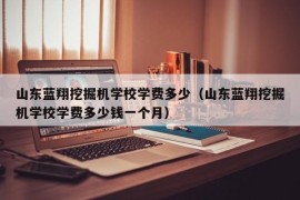 山东蓝翔挖掘机学校学费多少（山东蓝翔挖掘机学校学费多少钱一个月）