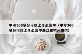 中考300多分可以上什么高中（中考300多分可以上什么高中浙江省杭州市内）