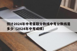 预计2024年中考录取分数线中考分数线是多少（2024年中考成绩）