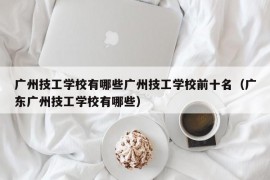 广州技工学校有哪些广州技工学校前十名（广东广州技工学校有哪些）