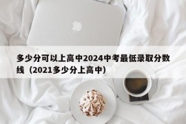 多少分可以上高中2024中考最低录取分数线（2021多少分上高中）