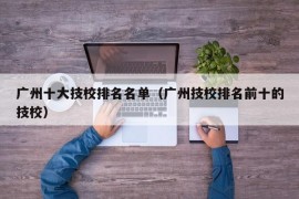 广州十大技校排名名单（广州技校排名前十的技校）